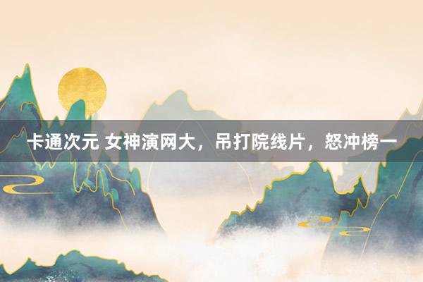 卡通次元 女神演网大，吊打院线片，怒冲榜一