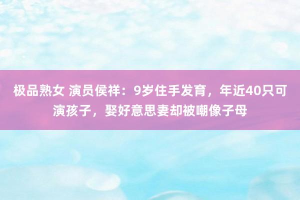 极品熟女 演员侯祥：9岁住手发育，年近40只可演孩子，娶好意思妻却被嘲像子母