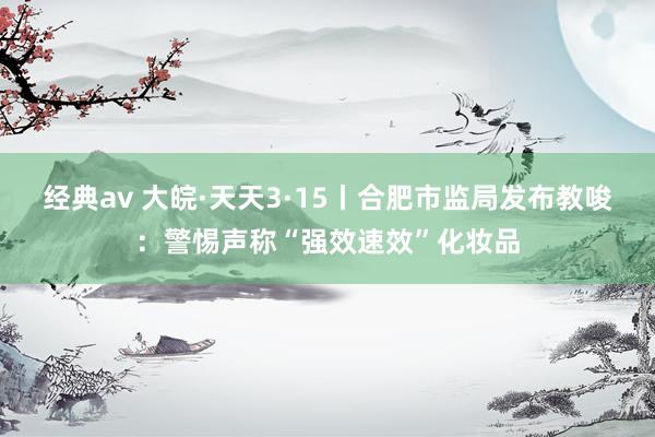 经典av 大皖·天天3·15丨合肥市监局发布教唆：警惕声称“强效速效”化妆品