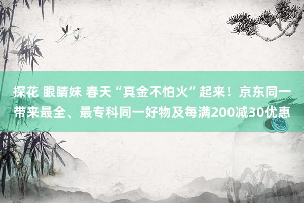 探花 眼睛妹 春天“真金不怕火”起来！京东同一带来最全、最专科同一好物及每满200减30优惠