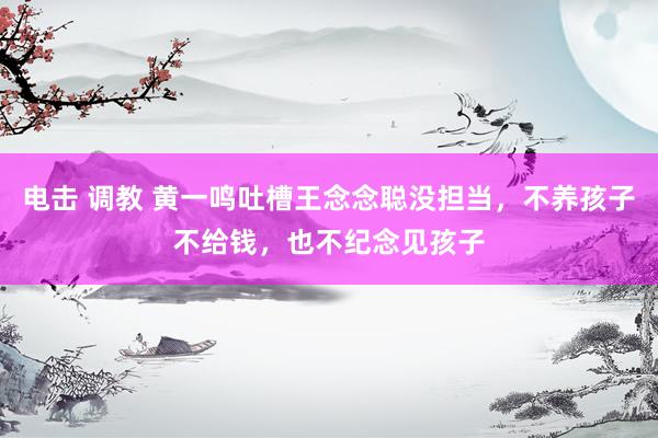 电击 调教 黄一鸣吐槽王念念聪没担当，不养孩子不给钱，也不纪念见孩子