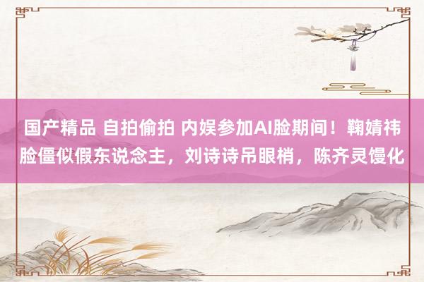 国产精品 自拍偷拍 内娱参加AI脸期间！鞠婧祎脸僵似假东说念主，刘诗诗吊眼梢，陈齐灵馒化