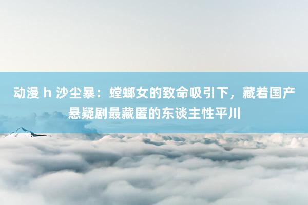动漫 h 沙尘暴：螳螂女的致命吸引下，藏着国产悬疑剧最藏匿的东谈主性平川