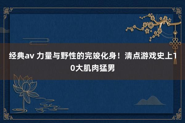 经典av 力量与野性的完竣化身！清点游戏史上10大肌肉猛男