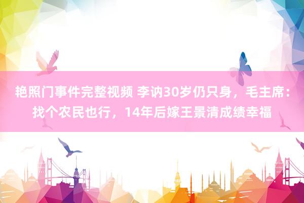 艳照门事件完整视频 李讷30岁仍只身，毛主席：找个农民也行，14年后嫁王景清成绩幸福