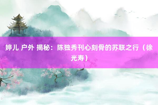 婷儿 户外 揭秘：陈独秀刊心刻骨的苏联之行（徐光寿）