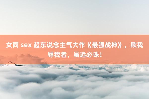 女同 sex 超东说念主气大作《最强战神》，欺我辱我者，虽远必诛！