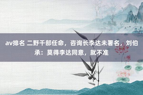 av排名 二野干部任命，咨询长李达未署名，刘伯承：莫得李达同意，就不准