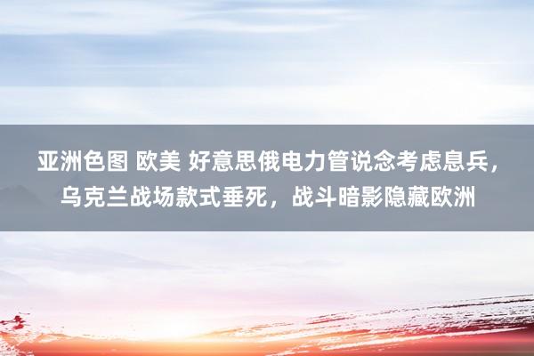 亚洲色图 欧美 好意思俄电力管说念考虑息兵，乌克兰战场款式垂死，战斗暗影隐藏欧洲