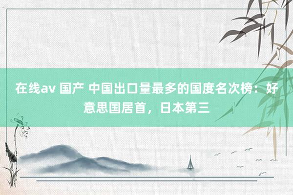 在线av 国产 中国出口量最多的国度名次榜：好意思国居首，日本第三