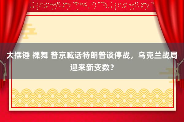 大摆锤 裸舞 普京喊话特朗普谈停战，乌克兰战局迎来新变数？