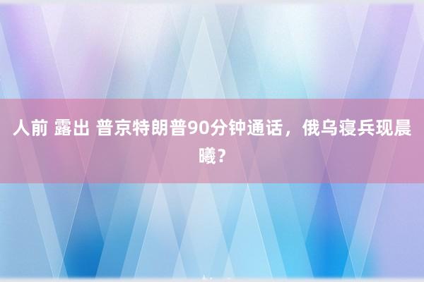 人前 露出 普京特朗普90分钟通话，俄乌寝兵现晨曦？