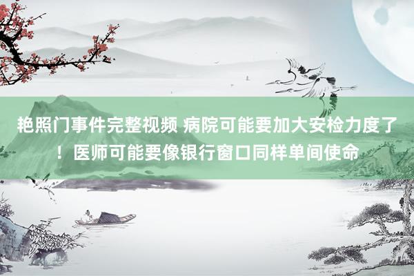 艳照门事件完整视频 病院可能要加大安检力度了！医师可能要像银行窗口同样单间使命
