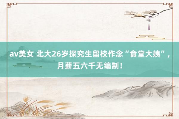 av美女 北大26岁探究生留校作念“食堂大姨”，月薪五六千无编制！