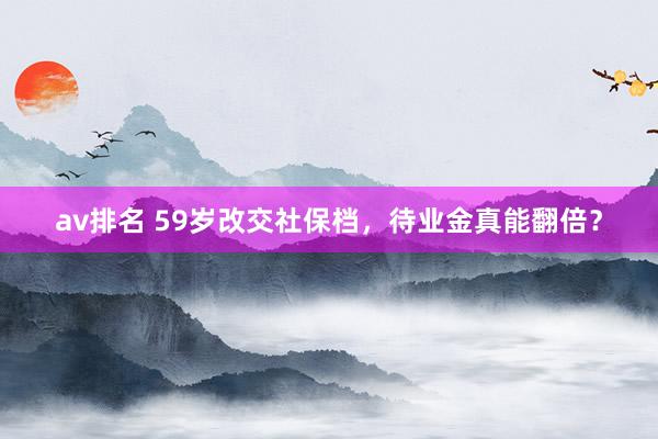 av排名 59岁改交社保档，待业金真能翻倍？