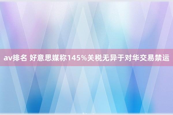 av排名 好意思媒称145%关税无异于对华交易禁运
