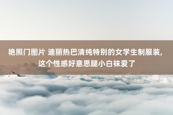 艳照门图片 迪丽热巴清纯特别的女学生制服装， 这个性感好意思腿小白袜爱了