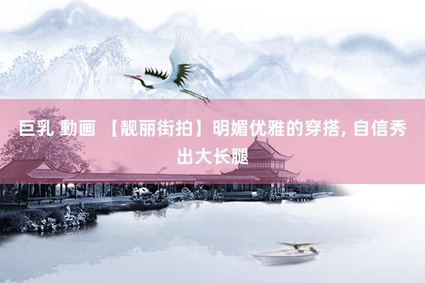 巨乳 動画 【靓丽街拍】明媚优雅的穿搭， 自信秀出大长腿