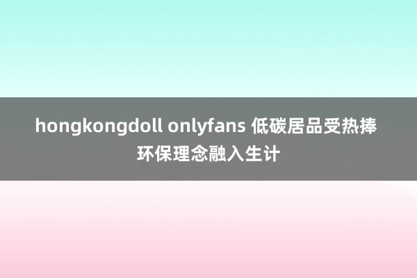 hongkongdoll onlyfans 低碳居品受热捧 环保理念融入生计