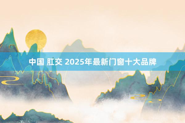 中国 肛交 2025年最新门窗十大品牌
