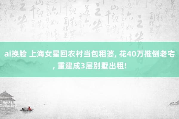 ai换脸 上海女星回农村当包租婆， 花40万推倒老宅， 重建成3层别墅出租!