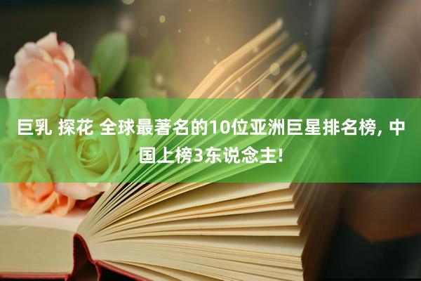 巨乳 探花 全球最著名的10位亚洲巨星排名榜， 中国上榜3东说念主!