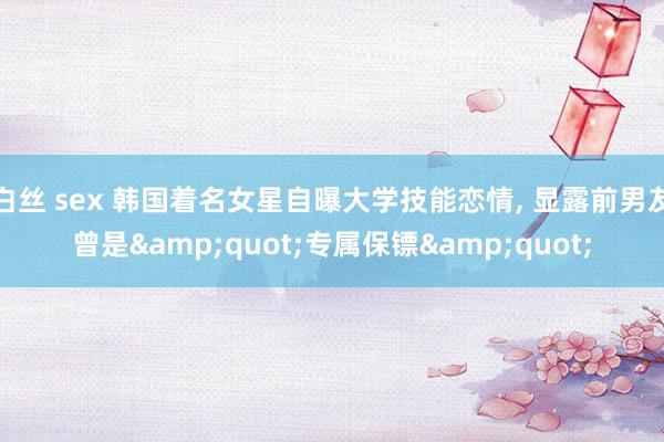 白丝 sex 韩国着名女星自曝大学技能恋情， 显露前男友曾是&quot;专属保镖&quot;