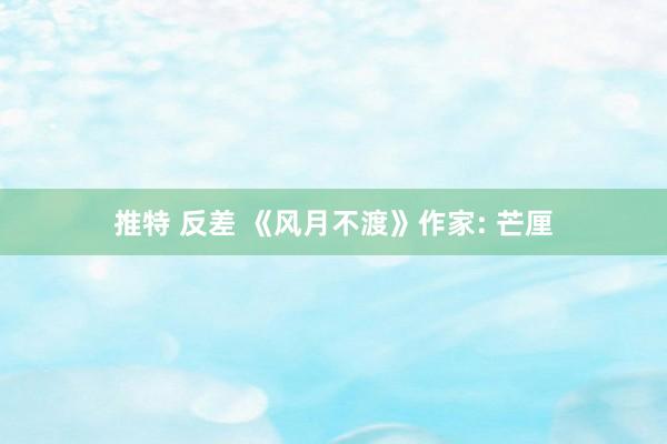 推特 反差 《风月不渡》作家: 芒厘