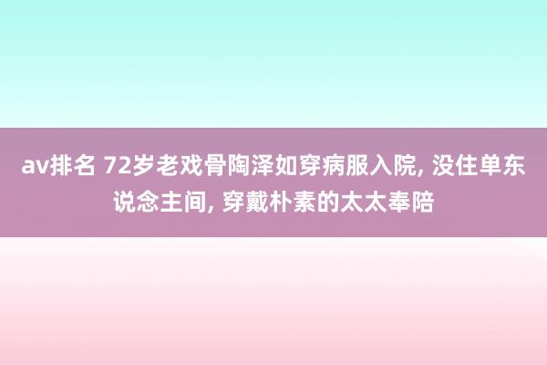 av排名 72岁老戏骨陶泽如穿病服入院， 没住单东说念主间， 穿戴朴素的太太奉陪