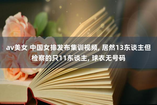 av美女 中国女排发布集训视频， 居然13东谈主但检察的只11东谈主， 球衣无号码