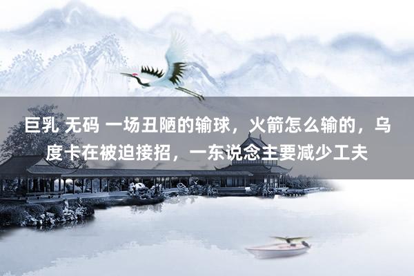 巨乳 无码 一场丑陋的输球，火箭怎么输的，乌度卡在被迫接招，一东说念主要减少工夫