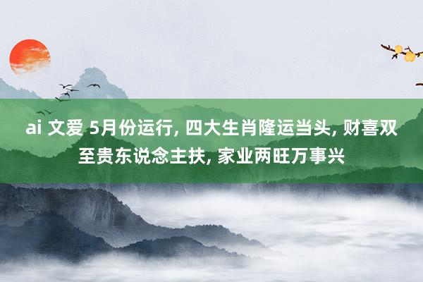 ai 文爱 5月份运行， 四大生肖隆运当头， 财喜双至贵东说念主扶， 家业两旺万事兴