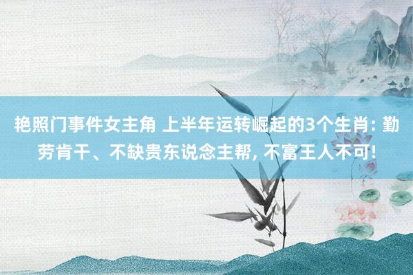 艳照门事件女主角 上半年运转崛起的3个生肖: 勤劳肯干、不缺贵东说念主帮， 不富王人不可!