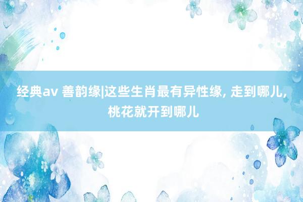 经典av 善韵缘|这些生肖最有异性缘， 走到哪儿， 桃花就开到哪儿
