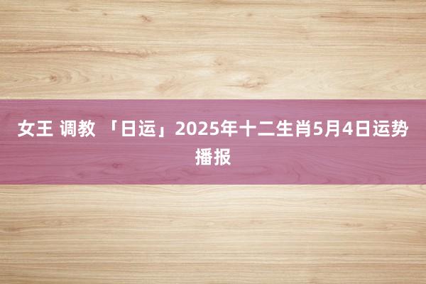 女王 调教 「日运」2025年十二生肖5月4日运势播报