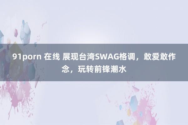91porn 在线 展现台湾SWAG格调，敢爱敢作念，玩转前锋潮水