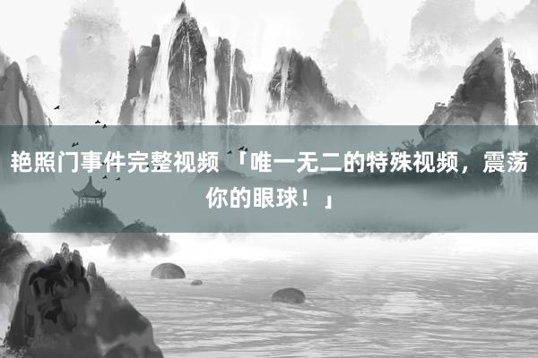 艳照门事件完整视频 「唯一无二的特殊视频，震荡你的眼球！」