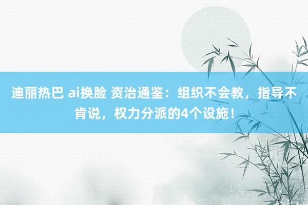 迪丽热巴 ai换脸 资治通鉴：组织不会教，指导不肯说，权力分派的4个设施！