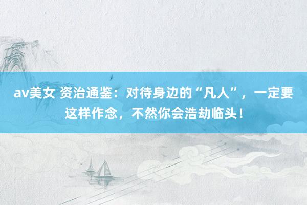 av美女 资治通鉴：对待身边的“凡人”，一定要这样作念，不然你会浩劫临头！