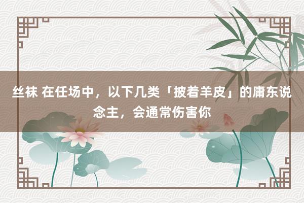 丝袜 在任场中，以下几类「披着羊皮」的庸东说念主，会通常伤害你