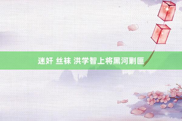 迷奸 丝袜 洪学智上将黑河剿匪