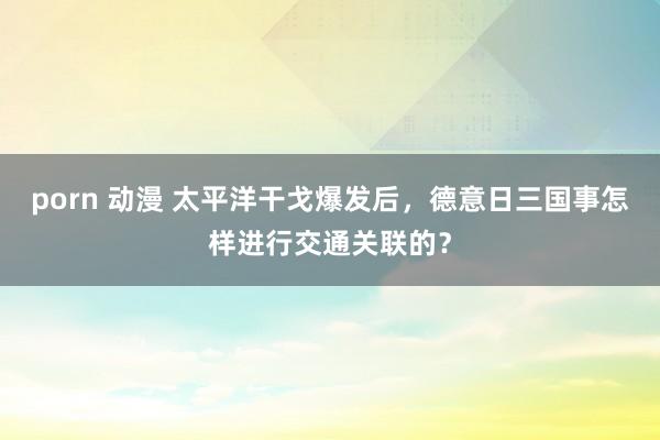 porn 动漫 太平洋干戈爆发后，德意日三国事怎样进行交通关联的？