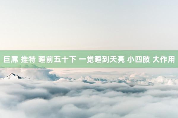 巨屌 推特 睡前五十下 一觉睡到天亮 小四肢 大作用