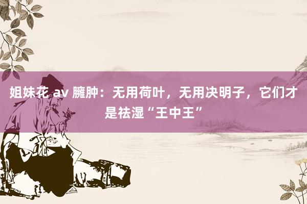 姐妹花 av 臃肿：无用荷叶，无用决明子，它们才是祛湿“王中王”