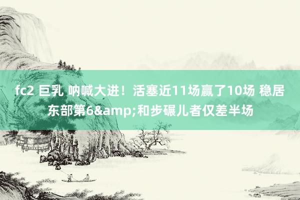 fc2 巨乳 呐喊大进！活塞近11场赢了10场 稳居东部第6&和步碾儿者仅差半场