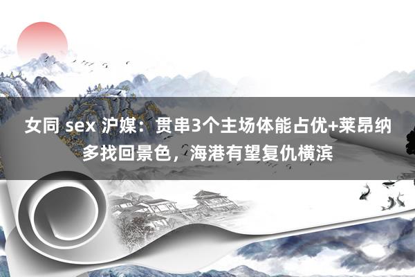 女同 sex 沪媒：贯串3个主场体能占优+莱昂纳多找回景色，海港有望复仇横滨