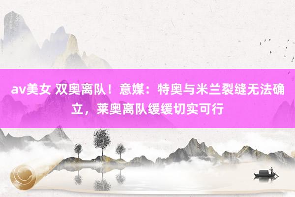 av美女 双奥离队！意媒：特奥与米兰裂缝无法确立，莱奥离队缓缓切实可行