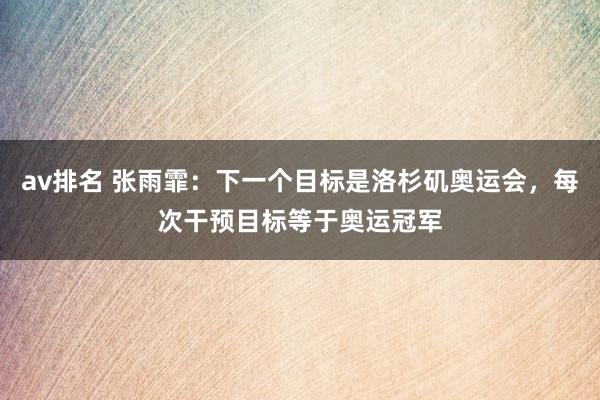 av排名 张雨霏：下一个目标是洛杉矶奥运会，每次干预目标等于奥运冠军