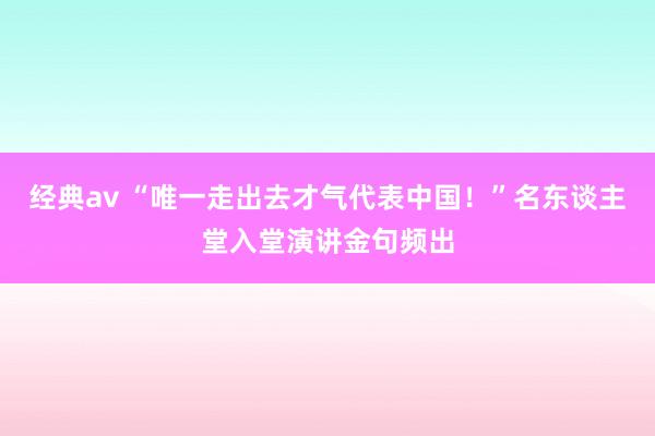 经典av “唯一走出去才气代表中国！”名东谈主堂入堂演讲金句频出