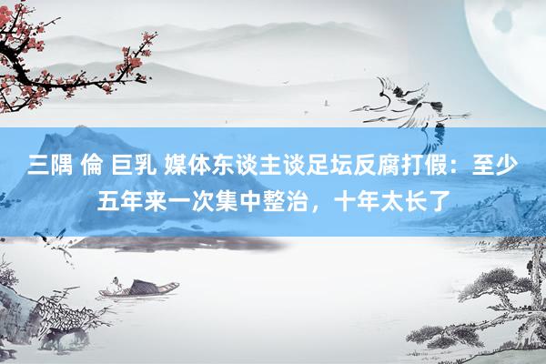 三隅 倫 巨乳 媒体东谈主谈足坛反腐打假：至少五年来一次集中整治，十年太长了